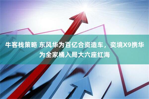 牛客栈策略 东风华为百亿合资造车，奕境X9携华为全家桶入局大六座红海